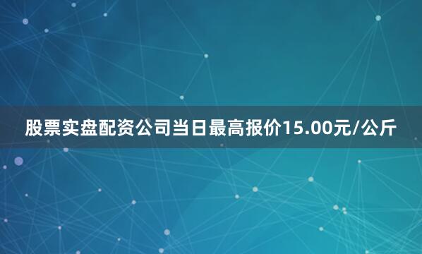 股票实盘配资公司当日最高报价15.00元/公斤