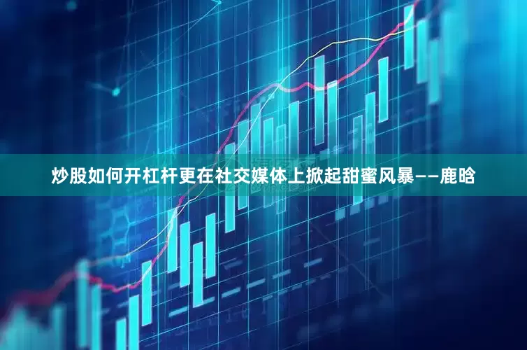炒股如何开杠杆更在社交媒体上掀起甜蜜风暴——鹿晗