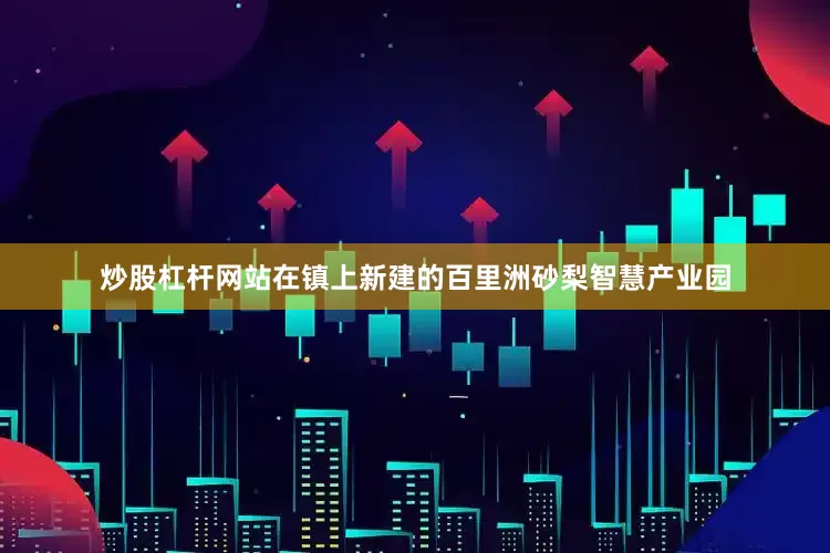 炒股杠杆网站在镇上新建的百里洲砂梨智慧产业园
