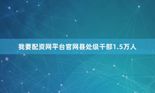 我要配资网平台官网县处级干部1.5万人