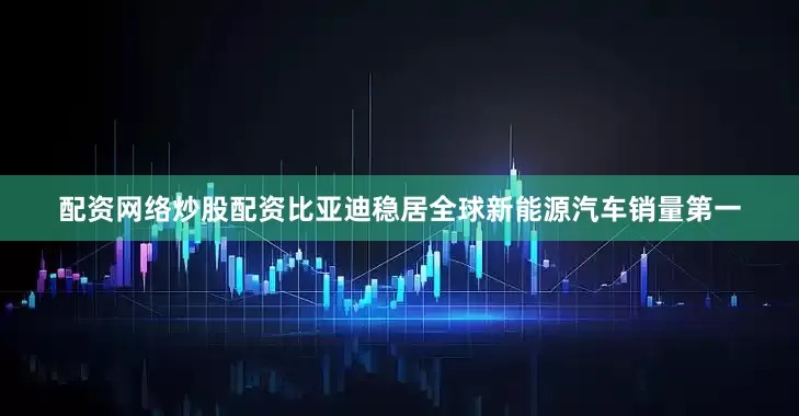 配资网络炒股配资比亚迪稳居全球新能源汽车销量第一