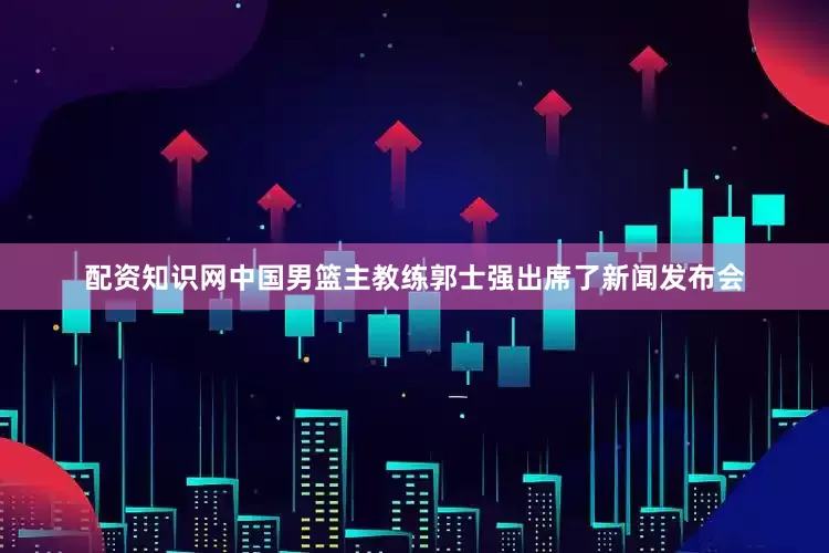 配资知识网中国男篮主教练郭士强出席了新闻发布会