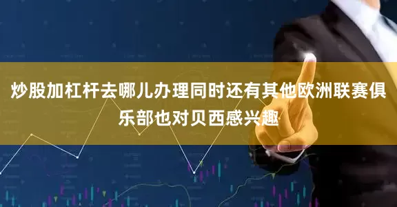 炒股加杠杆去哪儿办理同时还有其他欧洲联赛俱乐部也对贝西感兴趣