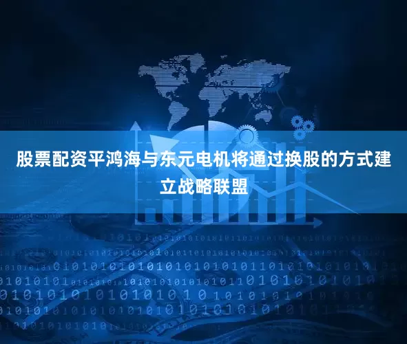 股票配资平鸿海与东元电机将通过换股的方式建立战略联盟