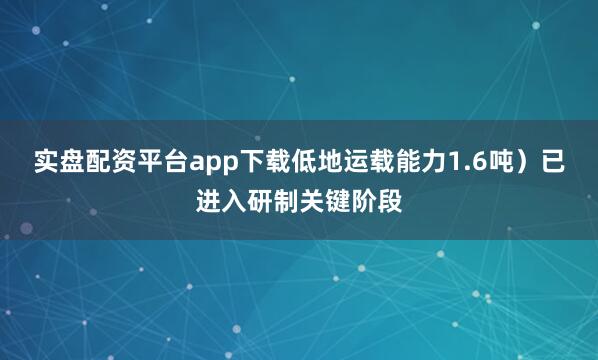 实盘配资平台app下载低地运载能力1.6吨)已进入研制关键阶段